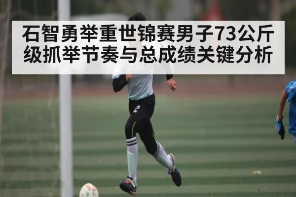 石智勇举重世锦赛男子73公斤级抓举节奏与总成绩关键分析