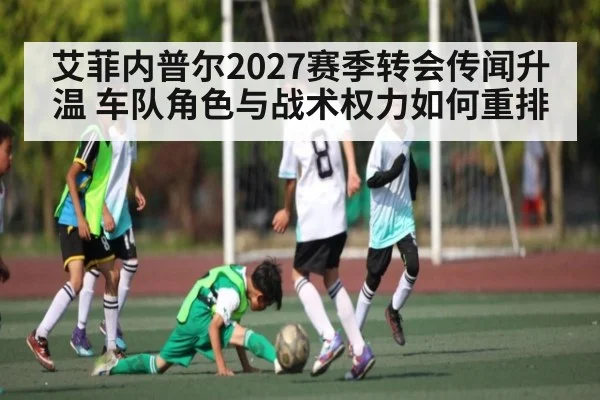 艾菲内普尔2027赛季转会传闻升温 车队角色与战术权力如何重排